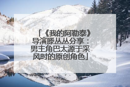 《我的阿勒泰》导演滕丛丛分享：男主角巴太源于采风时的原创角色