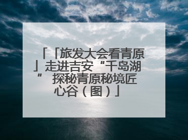「旅发大会看青原」走进吉安“千岛湖” 探秘青原秘境匠心谷（图）