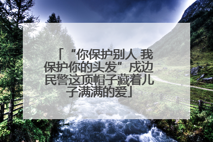 “你保护别人 我保护你的头发”戍边民警这顶帽子藏着儿子满满的爱