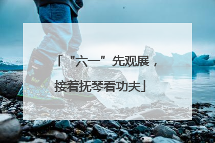 “六一”先观展，接着抚琴看功夫