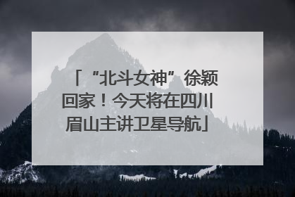“北斗女神”徐颖回家！今天将在四川眉山主讲卫星导航