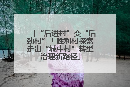 “后进村”变“后劲村”！胜利村探索走出“城中村”转型治理新路径