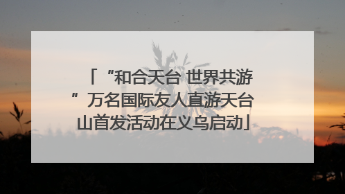 “和合天台 世界共游”万名国际友人直游天台山首发活动在义乌启动