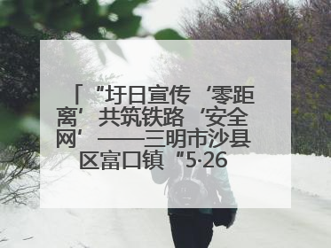 “圩日宣传‘零距离’共筑铁路‘安全网’——三明市沙县区富口镇“5·26我爱路“主题宣传活动成效显著
