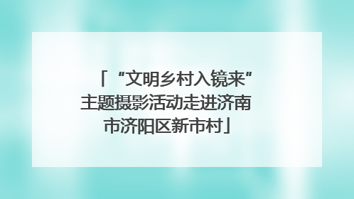 “文明乡村入镜来”主题摄影活动走进济南市济阳区新市村
