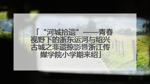 “河城拾遗”——青春视野下的浙东运河与绍兴古城之非遗掠影暨浙江传媒学院小学期来绍