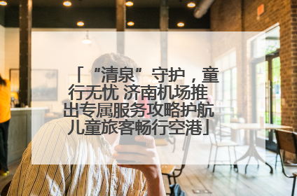 “清泉”守护，童行无忧 济南机场推出专属服务攻略护航儿童旅客畅行空港