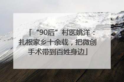 “90后”村医姚洋：扎根家乡十余载，把微创手术带到百姓身边