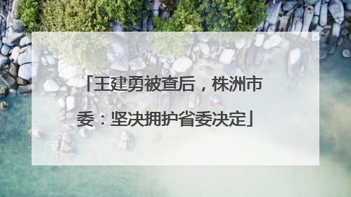 王建勇被查后，株洲市委：坚决拥护省委决定
