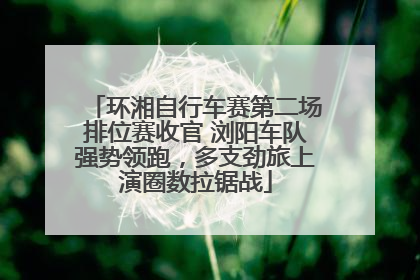 环湘自行车赛第二场排位赛收官 浏阳车队强势领跑，多支劲旅上演圈数拉锯战