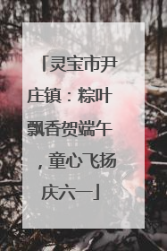 灵宝市尹庄镇：粽叶飘香贺端午，童心飞扬庆六一
