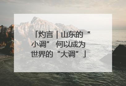 灼言｜山东的“小调” 何以成为世界的“大调”