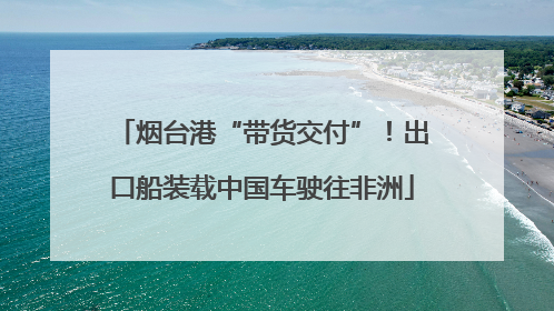 烟台港“带货交付”！出口船装载中国车驶往非洲