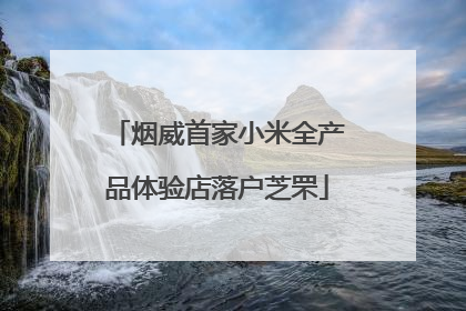 烟威首家小米全产品体验店落户芝罘