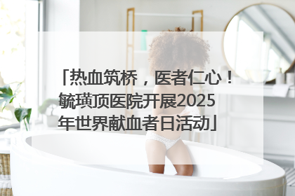 热血筑桥，医者仁心！毓璜顶医院开展2025年世界献血者日活动