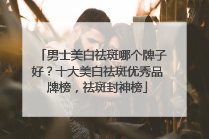 男士美白祛斑哪个牌子好？十大美白祛斑优秀品牌榜，祛斑封神榜