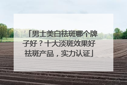 男士美白祛斑哪个牌子好？十大淡斑效果好祛斑产品，实力认证