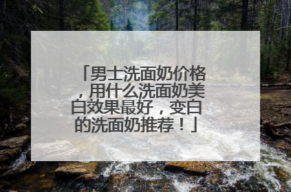 男士洗面奶价格，用什么洗面奶美白效果最好，变白的洗面奶推荐！