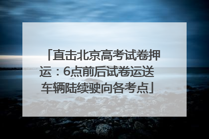 直击北京高考试卷押运：6点前后试卷运送车辆陆续驶向各考点