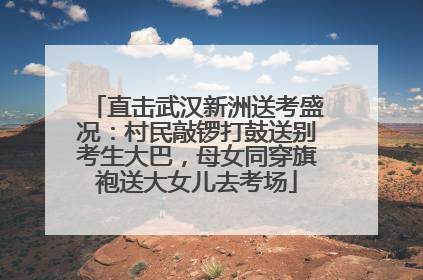 直击武汉新洲送考盛况：村民敲锣打鼓送别考生大巴，母女同穿旗袍送大女儿去考场