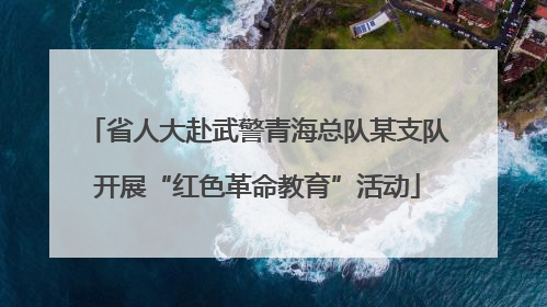 省人大赴武警青海总队某支队开展“红色革命教育”活动