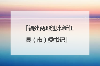 福建两地迎来新任县（市）委书记