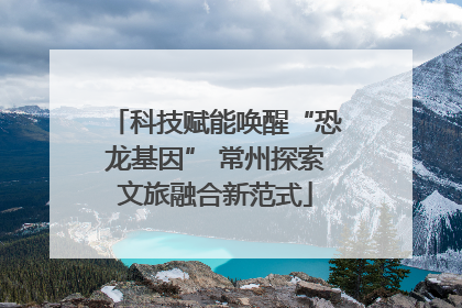 科技赋能唤醒“恐龙基因” 常州探索文旅融合新范式