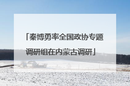 秦博勇率全国政协专题调研组在内蒙古调研