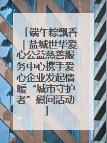 端午粽飘香｜盐城世华爱心公益慈善服务中心携手爱心企业发起情暖“城市守护者”慰问活动