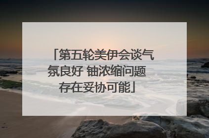 第五轮美伊会谈气氛良好 铀浓缩问题存在妥协可能