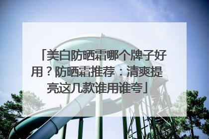 美白防晒霜哪个牌子好用？防晒霜推荐：清爽提亮这几款谁用谁夸