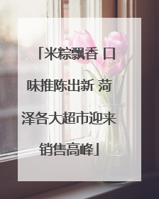 米粽飘香 口味推陈出新 菏泽各大超市迎来销售高峰