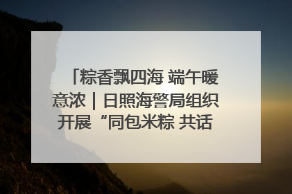粽香飘四海 端午暖意浓｜日照海警局组织开展“同包米粽 共话端午”系列活动