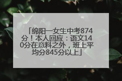 绵阳一女生中考874分！本人回应：语文140分在意料之外，班上平均分845分以上