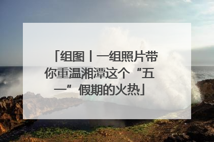 组图丨一组照片带你重温湘潭这个“五一”假期的火热
