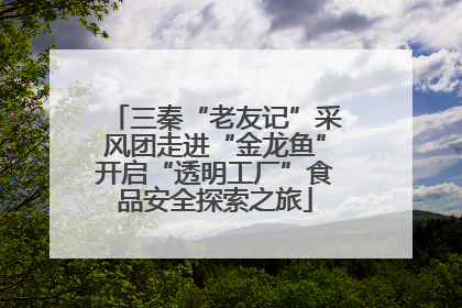 三秦“老友记”采风团走进“金龙鱼”开启“透明工厂”食品安全探索之旅