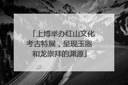 上博举办红山文化考古特展，呈现玉器和龙崇拜的渊源