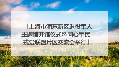 上海市浦东新区退役军人主题馆开馆仪式暨同心军民戎爱联盟片区交流会举行