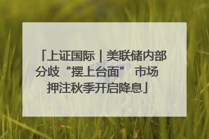 上证国际｜美联储内部分歧“摆上台面” 市场押注秋季开启降息