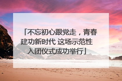 不忘初心跟党走，青春建功新时代 这场示范性入团仪式成功举行