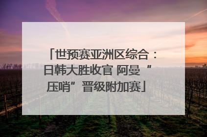 世预赛亚洲区综合：日韩大胜收官 阿曼“压哨”晋级附加赛