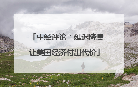 中经评论：延迟降息让美国经济付出代价
