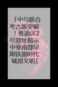 中乌联合考古新突破！班迪汉2号遗址揭示中亚南部早期铁器时代城邦文明