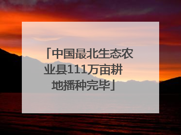 中国最北生态农业县111万亩耕地播种完毕