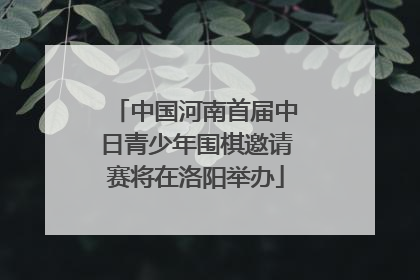 中国河南首届中日青少年围棋邀请赛将在洛阳举办