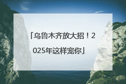 乌鲁木齐放大招！2025年这样宠你