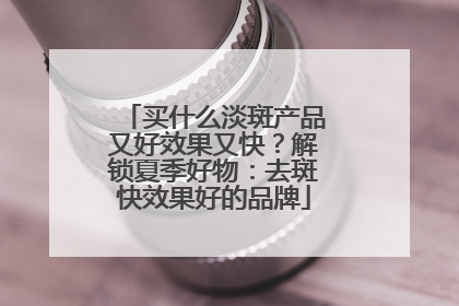 买什么淡斑产品又好效果又快？解锁夏季好物：去斑快效果好的品牌