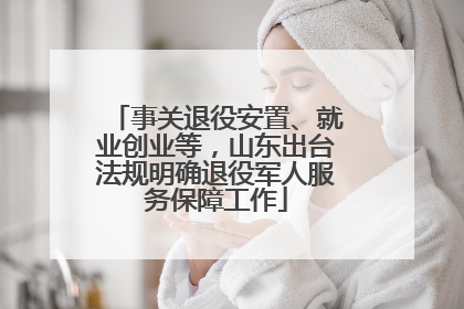 事关退役安置、就业创业等，山东出台法规明确退役军人服务保障工作