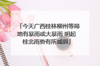 今天广西桂林柳州等局地有暴雨或大暴雨 明起桂北雨势有所减弱