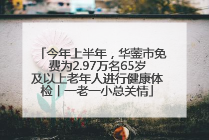 今年上半年，华蓥市免费为2.97万名65岁及以上老年人进行健康体检丨一老一小总关情